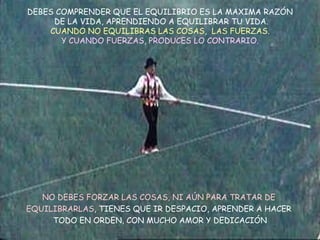 DEBES COMPRENDER QUE EL EQUILIBRIO ES LA MAXIMA RAZÓN  DE LA VIDA, APRENDIENDO A EQUILIBRAR TU VIDA. CUANDO NO EQUILIBRAS LAS COSAS,  LAS FUERZAS. Y CUANDO FUERZAS, PRODUCES LO CONTRARIO. NO DEBES FORZAR LAS COSAS, NI AÚN PARA TRATAR DE  EQUILIBRARLAS , TIENES QUE IR DESPACIO, APRENDER A HACER  TODO EN ORDEN, CON MUCHO AMOR Y DEDICACIÓN 