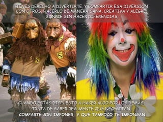 TIENES DERECHO A DIVERTIRTE, Y COMPARTIR ESA DIVERSIÓN  CON OTROS, HACERLO DE MANERA SANA, CREATIVA Y ALEGRE.  SONRIE  SIN HACER DIFERENCIAS . CUANDO ESTÁS DISPUESTO A HACER ALGO POR LOS DEMÁS, TRATA DE SABER REALMENTE QUE NECESITAN. COMPARTE SIN IMPONER, Y QUE TAMPOCO TE IMPONGAN 
