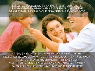 LLEGAR AL EQUILIBRIO ES APRENDER A SER OBEDIENTE,  ESTAR SIEMPRE ATENTO A ESA PARTE EN TI QUE QUIERE  DESOBEDECER, ESO ES LO QUE TE HACE ESTAR EN CONFLICTO. APRENDE A ESTAR SIEMPRE BIEN CON PAPÁ Y CON MAMÁ.  NECESITAS DE AMBOS, PAPÁ TE ENTREGA EL ORDEN, Y MAMÁ EL AMOR.  Y JUNTOS PERMITEN QUE ENCUENTRES LA VERDAD. Y SI TE FALTA UNO, SEA PAPA o MAMÁ, AGRADECE A LA VIDA Y VALORA EL ESFUERZO QUE HACE POR SUSTITUIR AL OTRO. 
