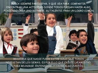 BUSCA SIEMPRE PARTICIPAR, Y QUE SEA PARA  COMPARTIR.  ENCONTRAR UNA ACTIVIDAD DONDE TODOS PUEDAN HACER ALGO,  PONIENDO CADA UNO SU PARTE, SU TALENTO, PARA UN LOGRO COMÚN. RECUERDA QUE NADIE PUEDE ESTAR SOLO, QUE TODOS  NECESITAN DE LOS DEMÁS, ES POR ELLO QUE EXISTE LA AMISTAD,  PARA REUNIRSE, ENTENDERSE, Y HACER ALGO JUNTOS.  