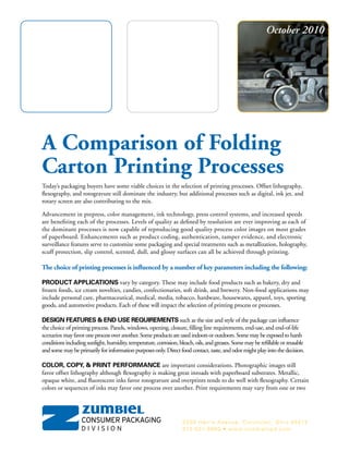 A Comparison of Folding
Carton Printing Processes
Today’s packaging buyers have some viable choices in the selection of printing processes. Offset lithography,
flexography, and rotogravure still dominate the industry, but additional processes such as digital, ink jet, and
rotary screen are also contributing to the mix.
Advancement in prepress, color management, ink technology, press control systems, and increased speeds
are benefiting each of the processes. Levels of quality as defined by resolution are ever improving as each of
the dominant processes is now capable of reproducing good quality process color images on most grades
of paperboard. Enhancements such as product coding, authentication, tamper evidence, and electronic
surveillance features serve to customize some packaging and special treatments such as metallization, holography,
scuff protection, slip control, scented, dull, and glossy surfaces can all be achieved through printing.
The choice of printing processes is influenced by a number of key parameters including the following:
PRODUCT APPLICATIONS vary by category. These may include food products such as bakery, dry and
frozen foods, ice cream novelties, candies, confectionaries, soft drink, and brewery. Non-food applications may
include personal care, pharmaceutical, medical, media, tobacco, hardware, housewares, apparel, toys, sporting
goods, and automotive products. Each of these will impact the selection of printing process or processes.
DESIGN FEATURES & END USE REQUIREMENTS such as the size and style of the package can influence
the choice of printing process. Panels, windows, opening, closure, filling line requirements, end-use, and end-of-life
scenarios mayfavoroneprocessoveranother.Someproductsareusedindoorsoroutdoors.Somemaybeexposedtoharsh
conditionsincludingsunlight,humidity,temperature,corrosion,bleach,oils,andgreases.Somemayberefillableorreusable
andsomemaybeprimarilyforinformationpurposesonly.Directfoodcontact,taste,andodormightplayintothedecision.
COLOR, COPY, & PRINT PERFORMANCE are important considerations. Photographic images still
favor offset lithography although flexography is making great inroads with paperboard substrates. Metallic,
opaque white, and fluorescent inks favor rotogravure and overprints tends to do well with flexography. Certain
colors or sequences of inks may favor one process over another. Print requirements may vary from one or two
2339 Harris Avenue, Cincinnati, Ohio 45212
513-531-3600 • www.zumbielcpd.com
October 2010
 