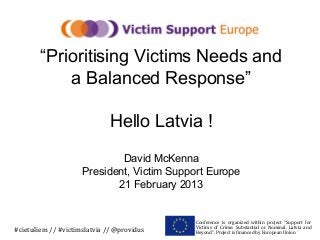 “Prioritising Victims Needs and
            a Balanced Response”

                              Hello Latvia !

                             David McKenna
                     President, Victim Support Europe
                            21 February 2013


                                            Conference is organized within project “Support for
                                            Victims of Crime: Substantial or Nominal. Latvia and
#cietušiem // #victimslatvia // @providus   Beyond”. Project is financed by European Union
 