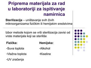 Priprema materijala za rad
 u laboratoriji za ispitivanje
                    namirnica
Sterilizacija – uništavanje svih živih
mikroorganizama fizičkim ili hemijskim sredstvima

Izbor metode kojom se vrši sterilizacija zavisi od
vrste materijala koji se steriliše

Fizička:                  Hemijska:
-Suva toplota             -Alkohol
-Vlažna toplota           -Kiseline
-UV zračenja
 