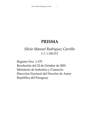 Silvio Manuel Rodríguez Carrillo   1




                         PRISMA
     Silvio Manuel Rodríguez Carrillo
                         C.I. 1.188.011

Registro Nro. 1.179
Resolución del 22 de Octubre de 2001
Ministerio de Industria y Comercio
Dirección Nacional del Derecho de Autor
República del Paraguay
 
