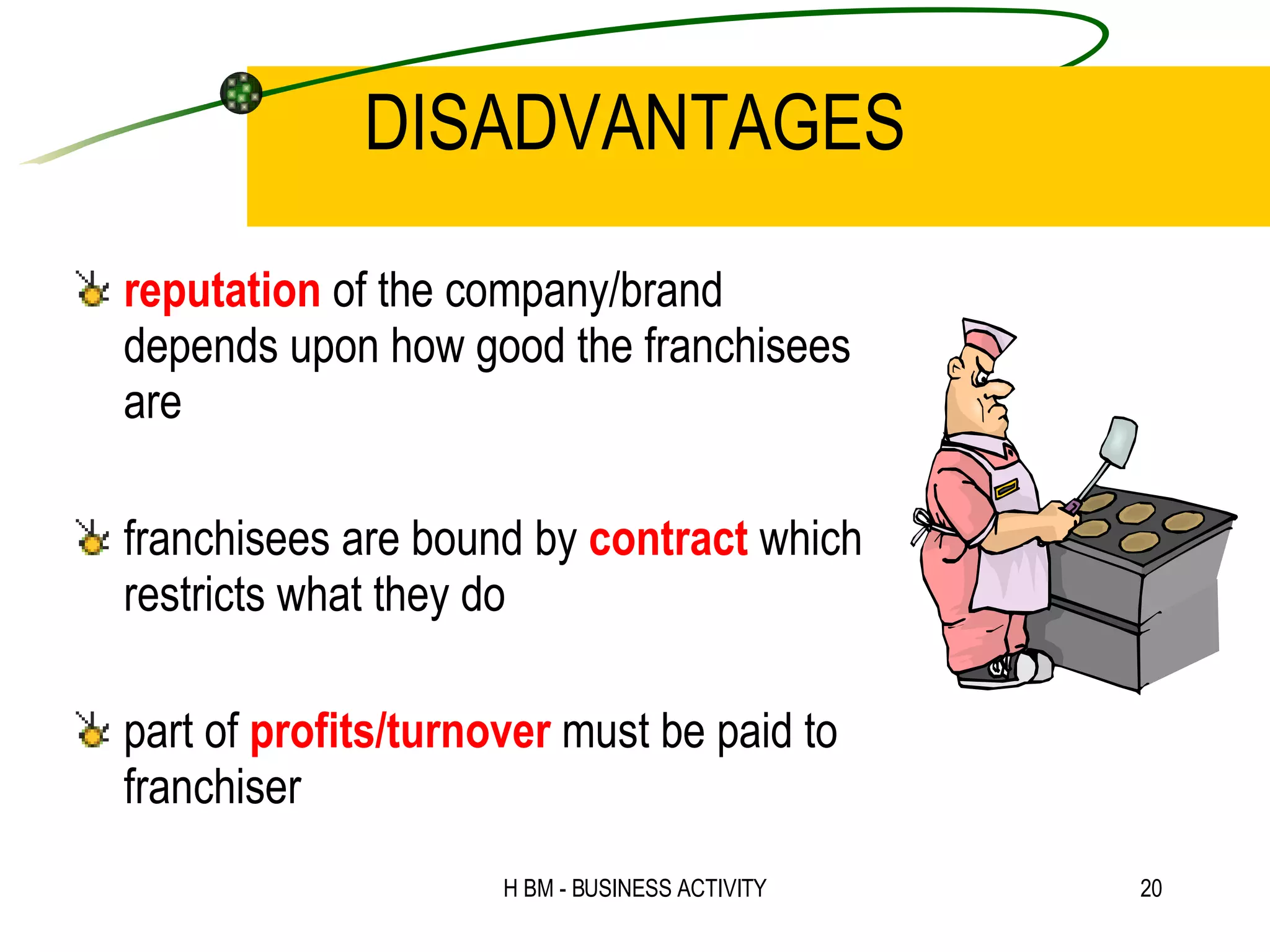 DISADVANTAGES reputation  of the company/brand depends upon how good the franchisees are franchisees are bound by  contract  which restricts what they do part of  profits/turnover  must be paid to franchiser 