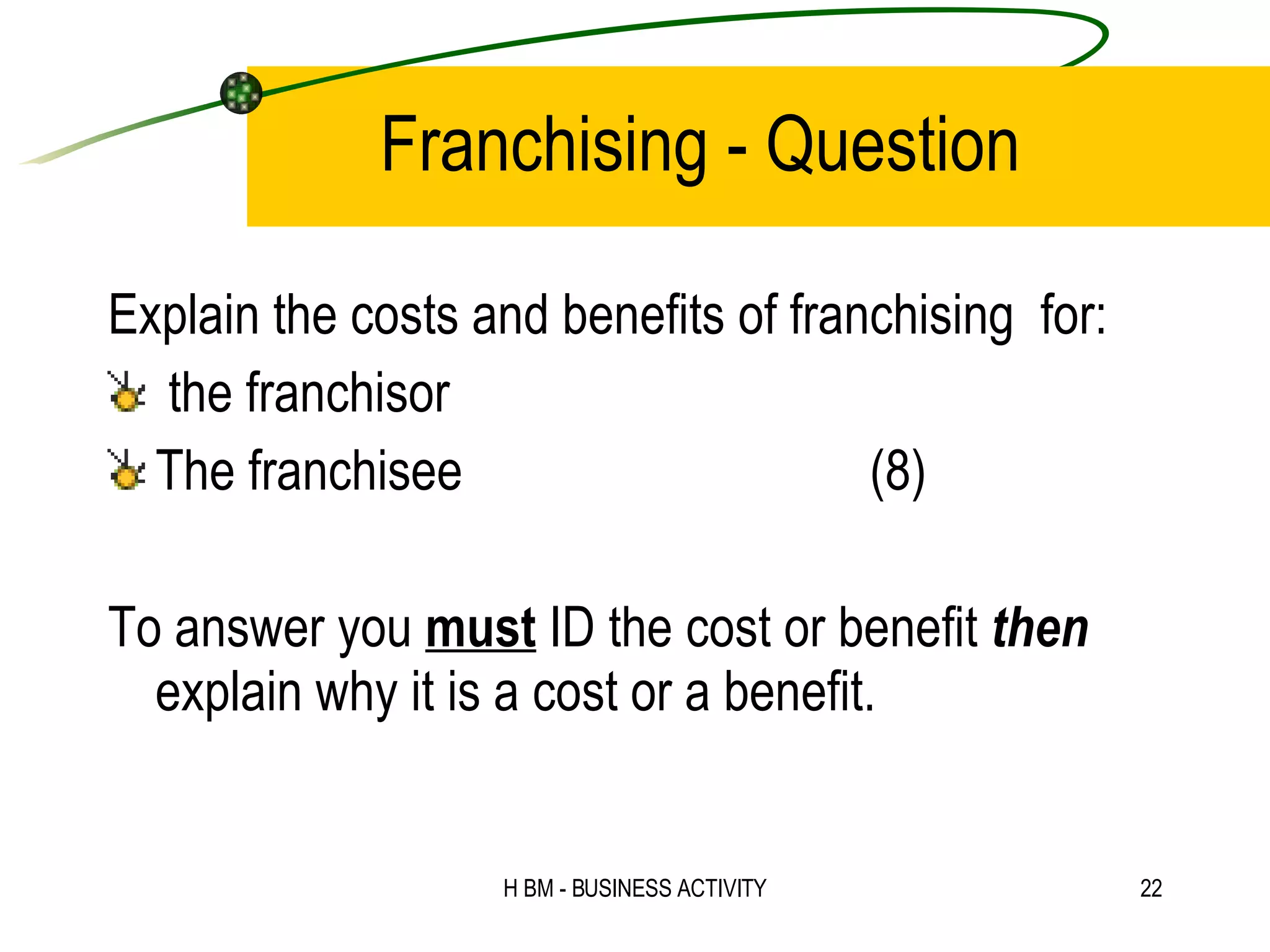 Franchising - Question Explain the costs and benefits of franchising  for: the franchisor The franchisee (8) To answer you  must  ID the cost or benefit  then  explain why it is a cost or a benefit. 