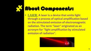 About Components:
• LASER: A laser is a device that emits light
through a process of optical amplification based
on the stimulated emission of electromagnetic
radiation. The term "laser" originated as an
acronym for "light amplification by stimulated
emission of radiation".
13
 