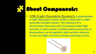 About Components:
• LDR (Light Dependent Resistor): A photoresistor
or light-dependent resistor (LDR) or photocell is a light-
controlled Variable resistor. The resistance of a
photoresistor decreases with increasing incident light
intensity, in other words, it exhibits photoconductivity: A
photoresistor can be applied in light-sensitive detector
circuits, and light and dark-activated switching circuits.
14
 