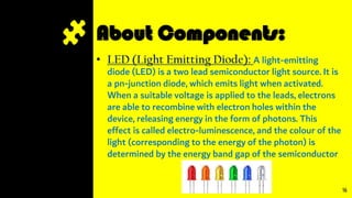About Components:
• LED (Light Emitting Diode): A light-emitting
diode (LED) is a two lead semiconductor light source. It is
a pn-junction diode, which emits light when activated.
When a suitable voltage is applied to the leads, electrons
are able to recombine with electron holes within the
device, releasing energy in the form of photons. This
effect is called electro-luminescence, and the colour of the
light (corresponding to the energy of the photon) is
determined by the energy band gap of the semiconductor
16
 