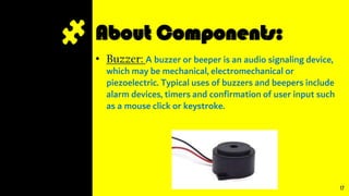 About Components:
• Buzzer: A buzzer or beeper is an audio signaling device,
which may be mechanical, electromechanical or
piezoelectric. Typical uses of buzzers and beepers include
alarm devices, timers and confirmation of user input such
as a mouse click or keystroke.
17
 