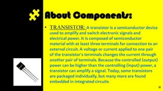 About Components:
• TRANSISTOR: A transistor is a semiconductor device
used to amplify and switch electronic signals and
electrical power. It is composed of semiconductor
material with at least three terminals for connection to an
external circuit. A voltage or current applied to one pair
of the transistor's terminals changes the current through
another pair of terminals. Because the controlled (output)
power can be higher than the controlling (input) power, a
transistor can amplify a signal. Today, some transistors
are packaged individually, but many more are found
embedded in integrated circuits
18
 