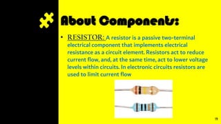 About Components:
• RESISTOR: A resistor is a passive two-terminal
electrical component that implements electrical
resistance as a circuit element. Resistors act to reduce
current flow, and, at the same time, act to lower voltage
levels within circuits. In electronic circuits resistors are
used to limit current flow
19
 