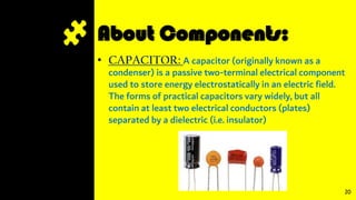 About Components:
• CAPACITOR: A capacitor (originally known as a
condenser) is a passive two-terminal electrical component
used to store energy electrostatically in an electric field.
The forms of practical capacitors vary widely, but all
contain at least two electrical conductors (plates)
separated by a dielectric (i.e. insulator)
20
 