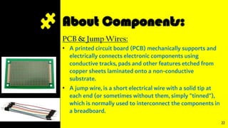 About Components:
PCB & Jump Wires:
• A printed circuit board (PCB) mechanically supports and
electrically connects electronic components using
conductive tracks, pads and other features etched from
copper sheets laminated onto a non-conductive
substrate.
• A jump wire, is a short electrical wire with a solid tip at
each end (or sometimes without them, simply "tinned"),
which is normally used to interconnect the components in
a breadboard.
22
 
