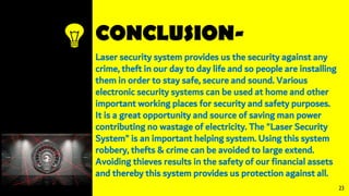 CONCLUSION-
Laser security system provides us the security against any
crime, theft in our day to day life and so people are installing
them in order to stay safe, secure and sound. Various
electronic security systems can be used at home and other
important working places for security and safety purposes.
It is a great opportunity and source of saving man power
contributing no wastage of electricity. The "Laser Security
System" is an important helping system. Using this system
robbery, thefts & crime can be avoided to large extend.
Avoiding thieves results in the safety of our financial assets
and thereby this system provides us protection against all.
23
 