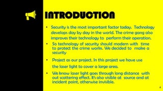 INTRODUCTION
• Security is the most important factor today. Technology
develops day by day in the world. The crime gang also
improves their technology to perform their operation.
• So technology of security should modern with time
to protect the crime works. We decided to make a
security
• Project as our project. In this project we have use
the laser light to cover a large area.
• We know laser light goes through long distance with
out scattering effect. It’s also visible at source and at
incident point, otherwise invisible.
4
 