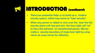 INTRODUCTION (continued)
• These two properties helps us to build up a modern
security system, which may name as “laser security”.
• When any person or object or cross over the laser line the
security alarm will ring and also the focus light will “on”
to focus the entrance of unauthorised person. We can
make a security boundary of single laser light by using
mirror at every corner for reflection.
5
 