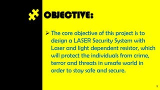 OBJECTIVE:
 The core objective of this project is to
design a LASER Security System with
Laser and light dependent resistor, which
will protect the individuals from crime,
terror and threats in unsafe world in
order to stay safe and secure.
9
 