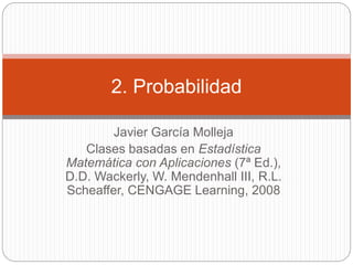 Javier García Molleja
Clases basadas en Estadística
Matemática con Aplicaciones (7ª Ed.),
D.D. Wackerly, W. Mendenhall III, R.L.
Scheaffer, CENGAGE Learning, 2008
2. Probabilidad
 