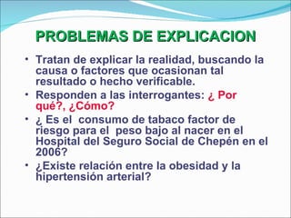 PROBLEMAS DE EXPLICACION Tratan de explicar la realidad, buscando la causa o factores que ocasionan tal resultado o hecho verificable. Responden a las interrogantes:  ¿ Por qué?, ¿Cómo? ¿ Es el  consumo de tabaco factor de riesgo para el  peso bajo al nacer en el Hospital del Seguro Social de Chepén en el 2006? ¿Existe relación entre la obesidad y la hipertensión arterial? 