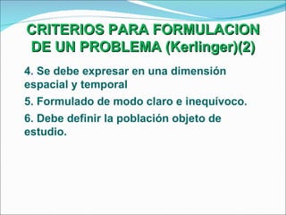 CRITERIOS PARA FORMULACION DE UN PROBLEMA (Kerlinger)(2) 4 .  Se debe expresar en una dimensión espacial y temporal 5. Formulado de modo claro e inequívoco.  6. Debe definir la población objeto de estudio. 