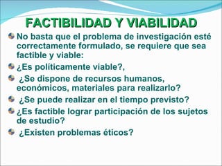 FACTIBILIDAD Y VIABILIDAD No basta que el problema de investigación esté correctamente formulado, se requiere que sea factible y viable: ¿Es políticamente viable?, ¿Se dispone de recursos humanos, económicos, materiales para realizarlo? ¿Se puede realizar en el tiempo previsto? ¿Es factible lograr participación de los sujetos de estudio? ¿Existen problemas éticos? 