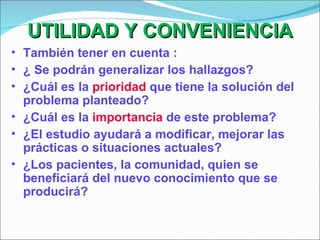 UTILIDAD Y CONVENIENCIA También tener en cuenta : ¿ Se podrán generalizar los hallazgos? ¿Cuál es la  prioridad  que tiene la solución del problema planteado? ¿Cuál es la  importancia  de este problema? ¿El estudio ayudará a modificar, mejorar las prácticas o situaciones actuales? ¿Los pacientes, la comunidad, quien se beneficiará del nuevo conocimiento que se producirá? 