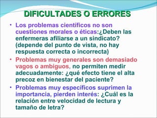 DIFICULTADES O ERRORES   Los problemas científicos no son cuestiones morales o éticas :¿Deben las enfermeras afiliarse a un sindicato?(depende del punto de vista, no hay respuesta correcta o incorrecta) Problemas muy generales son demasiado vagos o ambiguos ,  no permiten medir adecuadamente: ¿qué efecto tiene el alta precoz en bienestar del paciente? Problemas muy específicos suprimen la importancia, pierden interés : ¿Cuál es la relación entre velocidad de lectura y tamaño de letra? 