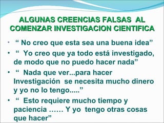 ALGUNAS CREENCIAS FALSAS  AL COMENZAR INVESTIGACION CIENTIFICA “  No creo que esta sea una buena idea” “  Yo creo que ya todo está investigado, de modo que no puedo hacer nada” “  Nada que ver...para hacer Investigación  se necesita mucho dinero y yo no lo tengo.....” “  Esto requiere mucho tiempo y paciencia …… Y yo  tengo otras cosas que hacer” 