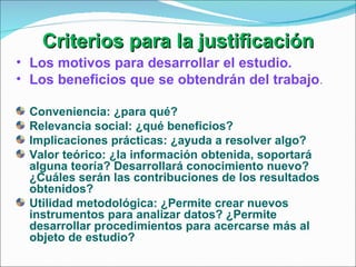 Criterios para la justificación Los motivos para desarrollar el estudio. Los beneficios que se obtendrán del trabajo . Conveniencia: ¿para qué? Relevancia social: ¿qué beneficios? Implicaciones prácticas: ¿ayuda a resolver algo? Valor teórico: ¿la información obtenida, soportará alguna teoría? Desarrollará conocimiento nuevo? ¿Cuáles serán las contribuciones de los resultados obtenidos? Utilidad metodológica: ¿Permite crear nuevos instrumentos para analizar datos? ¿Permite desarrollar procedimientos para acercarse más al objeto de estudio? 