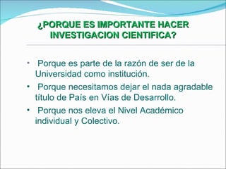 ¿PORQUE ES IMPORTANTE HACER INVESTIGACION CIENTIFICA? Porque es parte de la razón de ser de la  Universidad como institución. Porque necesitamos dejar el nada agradable título de País en Vías de Desarrollo. Porque nos eleva el Nivel Académico individual y Colectivo. 