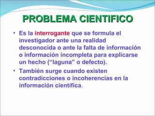 PROBLEMA CIENTIFICO Es la  interrogante  que se formula el investigador ante una realidad desconocida o ante la falta de información o información incompleta para explicarse un hecho (“laguna” o defecto). También surge cuando existen contradicciones o incoherencias en la información científica . 