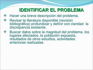 IDENTIFICAR EL PROBLEMA Hacer una breve descripción del problema. Revisar la literatura disponible (revisión bibliográfica) profundizar y definir con claridad  la discrepancia existente. Buscar datos sobre la magnitud del problema, los lugares afectados, la población expuesta, resultados de otros estudios, actividades anteriores realizadas. 