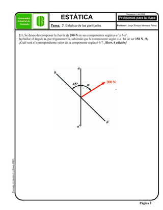 2.1. Se desea descomponer la fuerza de 200 N en sus componentes según a-a’ y b-b’.
(a) hallar el ángulo α, por trigonometría, sabiendo que la componente según a-a’ ha de ser 150 N. (b)
¿Cuál será el correspondiente valor de la componente según b-b’?. [Beer, 6 edición]
Página 1
 