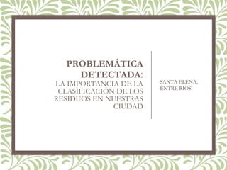 PROBLEMÁTICA
DETECTADA:
LA IMPORTANCIA DE LA
CLASIFICACIÓN DE LOS
RESIDUOS EN NUESTRAS
CIUDAD
SANTA ELENA,
ENTRE RÍOS
 