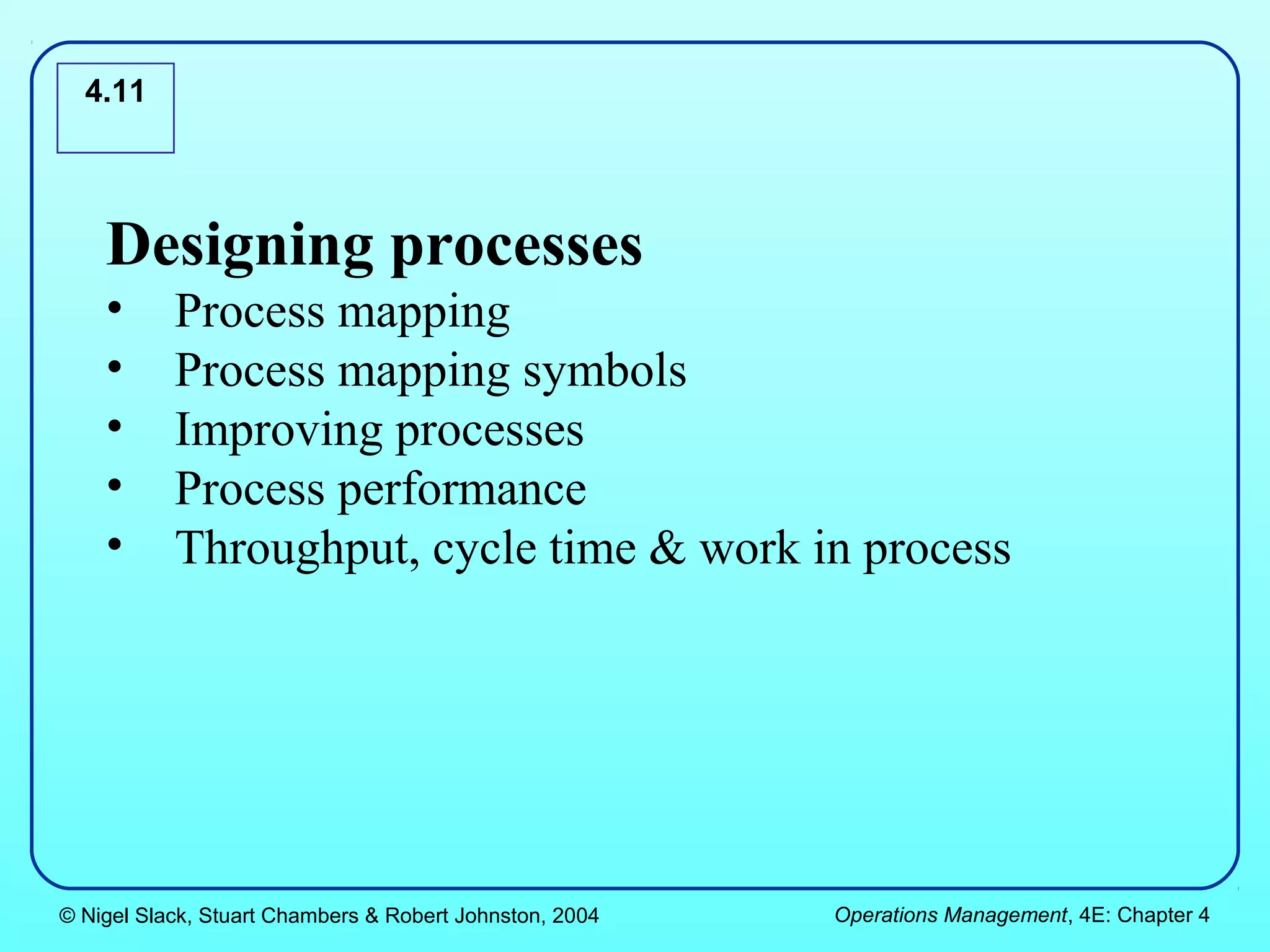 4.11




    Designing processes
    •      Process mapping
    •      Process mapping symbols
    •      Improving processes
    •      Process performance
    •      Throughput, cycle time & work in process




© Nigel Slack, Stuart Chambers & Robert Johnston, 2004   Operations Management, 4E: Chapter 4
 
