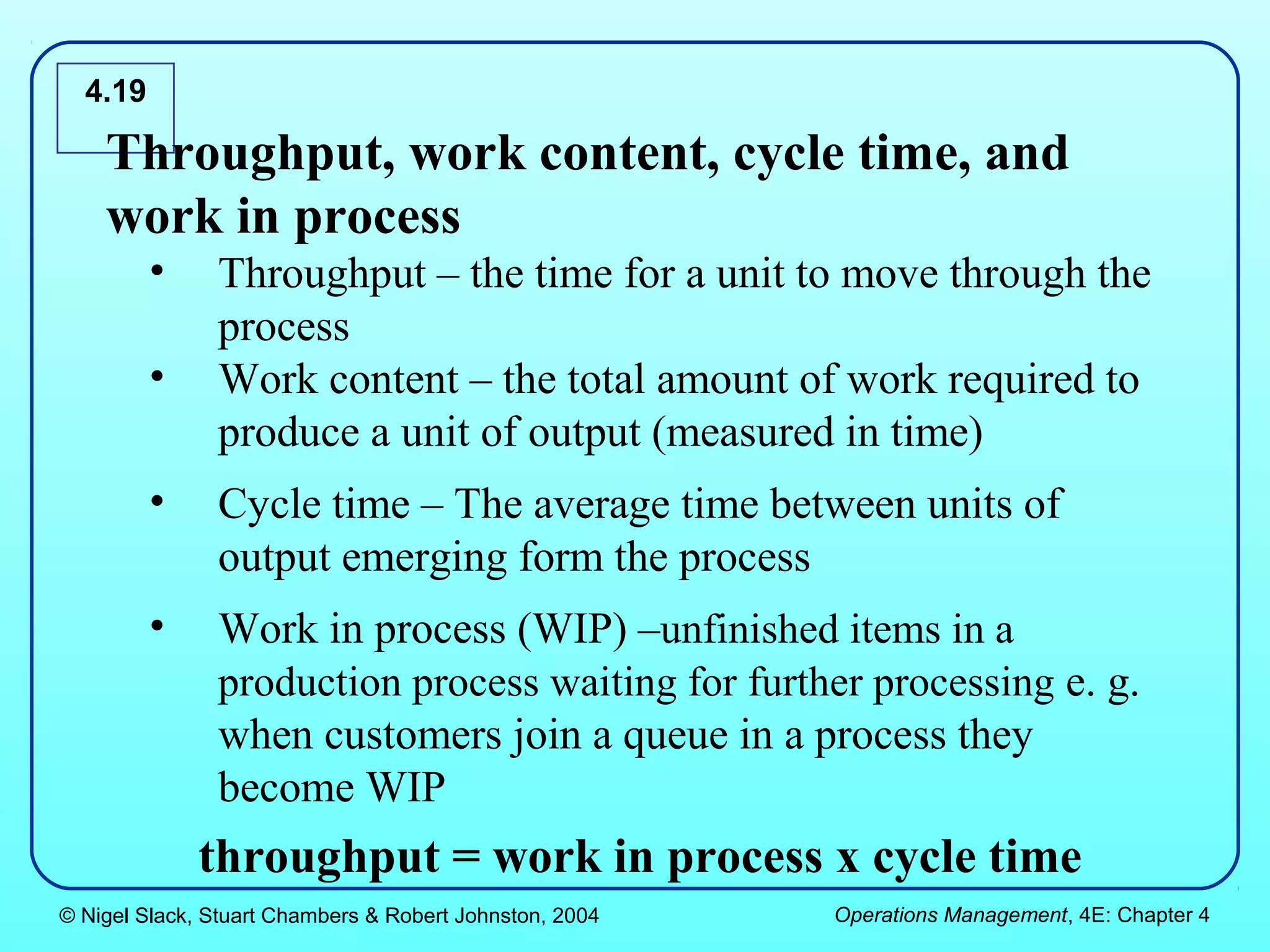4.19

    Throughput, work content, cycle time, and
    work in process
         •     Throughput – the time for a unit to move through the
               process
         •     Work content – the total amount of work required to
               produce a unit of output (measured in time)
         •     Cycle time – The average time between units of
               output emerging form the process
         •     Work in process (WIP) –unfinished items in a
               production process waiting for further processing e. g.
               when customers join a queue in a process they
               become WIP
             throughput = work in process x cycle time
© Nigel Slack, Stuart Chambers & Robert Johnston, 2004   Operations Management, 4E: Chapter 4
 