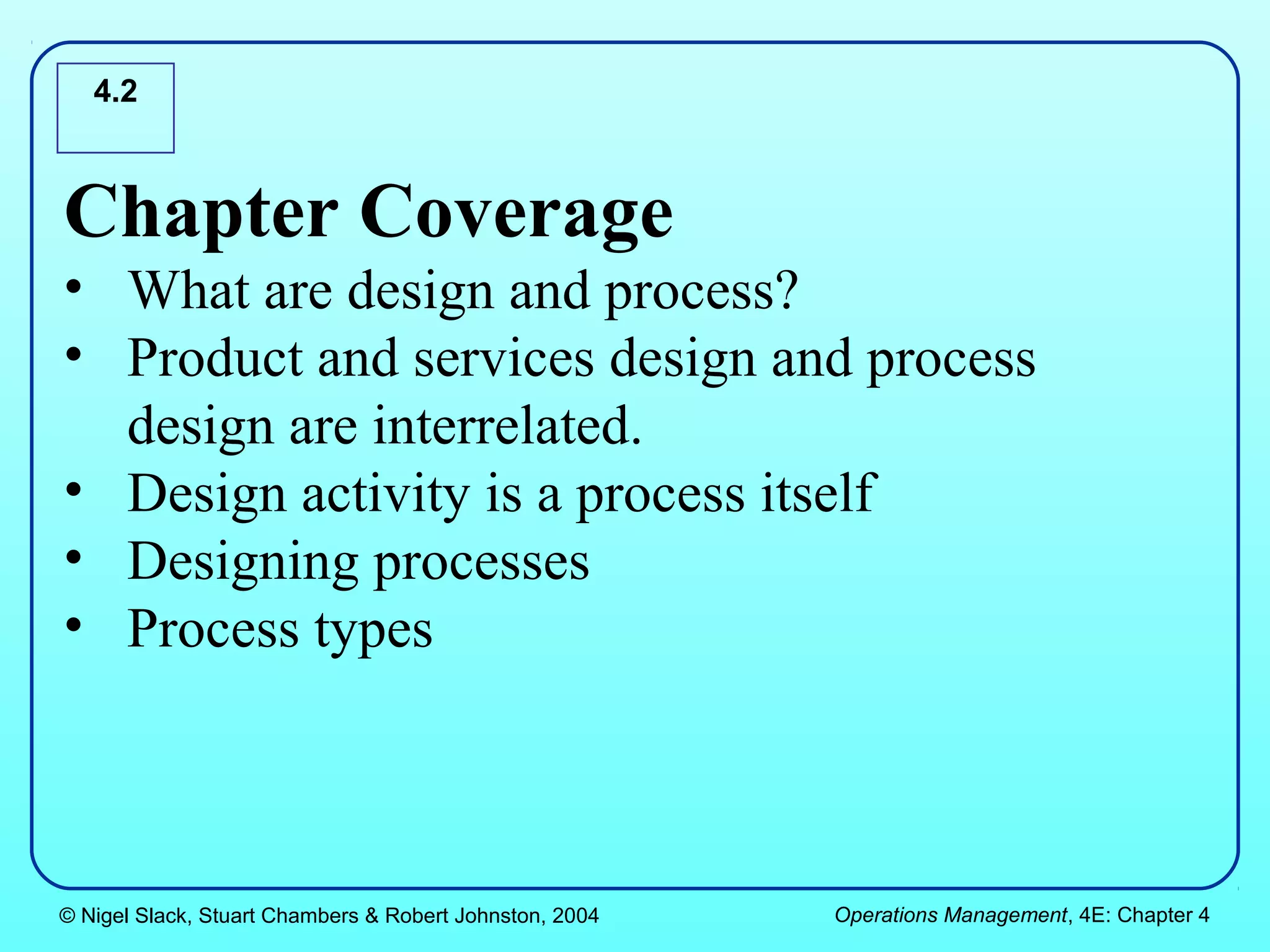 4.2



Chapter Coverage
• What are design and process?
• Product and services design and process
  design are interrelated.
• Design activity is a process itself
• Designing processes
• Process types



© Nigel Slack, Stuart Chambers & Robert Johnston, 2004   Operations Management, 4E: Chapter 4
 
