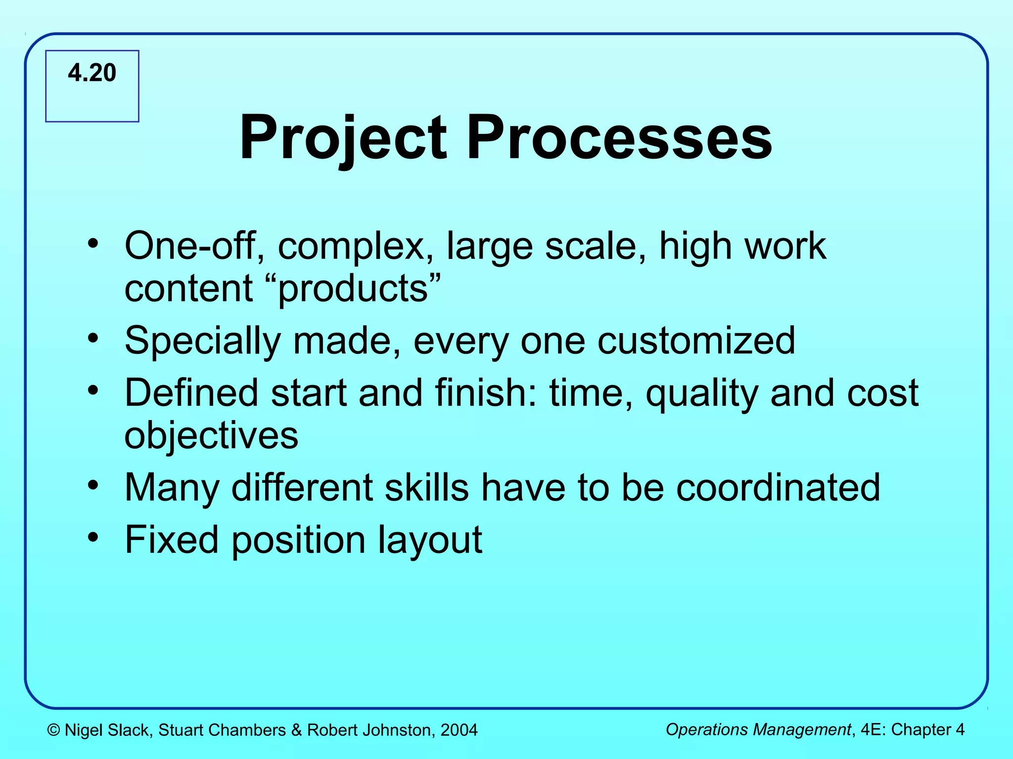 4.20


                       Project Processes
    • One-off, complex, large scale, high work
      content “products”
    • Specially made, every one customized
    • Defined start and finish: time, quality and cost
      objectives
    • Many different skills have to be coordinated
    • Fixed position layout



© Nigel Slack, Stuart Chambers & Robert Johnston, 2004   Operations Management, 4E: Chapter 4
 