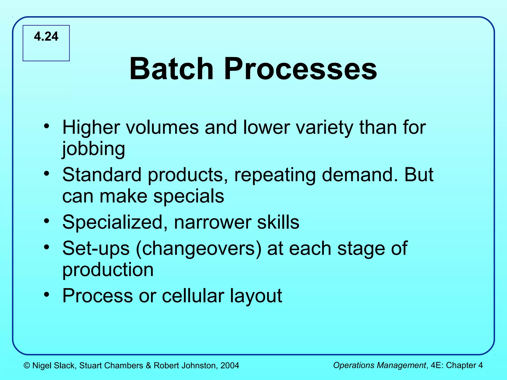 4.24


                          Batch Processes
    • Higher volumes and lower variety than for
      jobbing
    • Standard products, repeating demand. But
      can make specials
    • Specialized, narrower skills
    • Set-ups (changeovers) at each stage of
      production
    • Process or cellular layout


© Nigel Slack, Stuart Chambers & Robert Johnston, 2004   Operations Management, 4E: Chapter 4
 