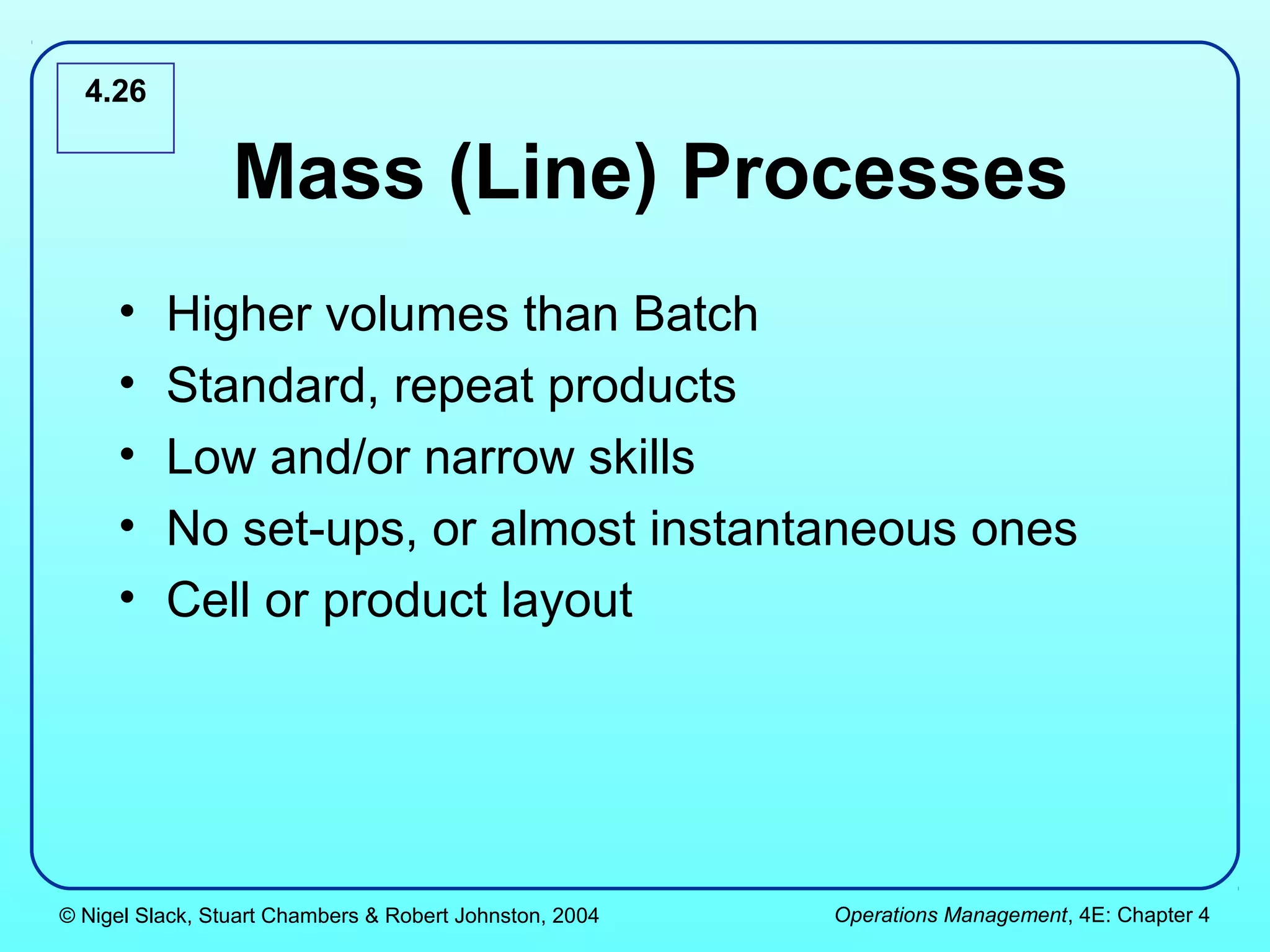 4.26


                 Mass (Line) Processes
     •    Higher volumes than Batch
     •    Standard, repeat products
     •    Low and/or narrow skills
     •    No set-ups, or almost instantaneous ones
     •    Cell or product layout




© Nigel Slack, Stuart Chambers & Robert Johnston, 2004   Operations Management, 4E: Chapter 4
 