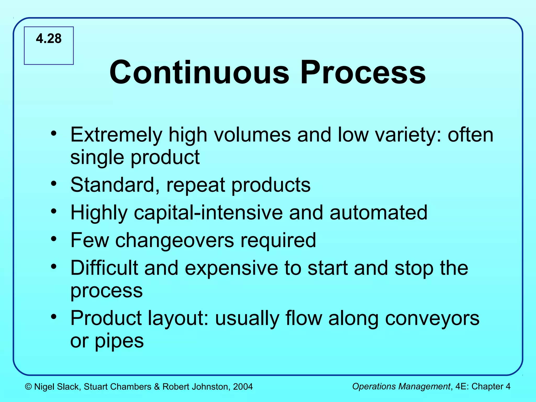 4.28


                   Continuous Process
     • Extremely high volumes and low variety: often
       single product
     • Standard, repeat products
     • Highly capital-intensive and automated
     • Few changeovers required
     • Difficult and expensive to start and stop the
       process
     • Product layout: usually flow along conveyors
       or pipes

© Nigel Slack, Stuart Chambers & Robert Johnston, 2004   Operations Management, 4E: Chapter 4
 