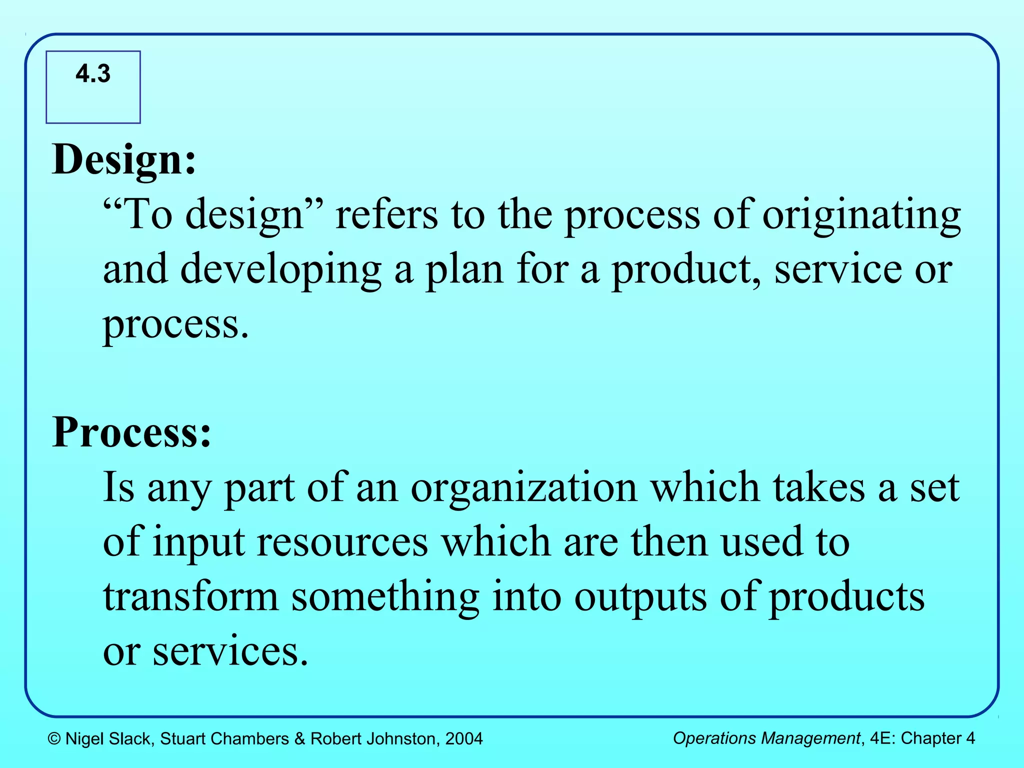4.3


Design:
  “To design” refers to the process of originating
  and developing a plan for a product, service or
  process.

Process:
  Is any part of an organization which takes a set
  of input resources which are then used to
  transform something into outputs of products
  or services.
© Nigel Slack, Stuart Chambers & Robert Johnston, 2004   Operations Management, 4E: Chapter 4
 