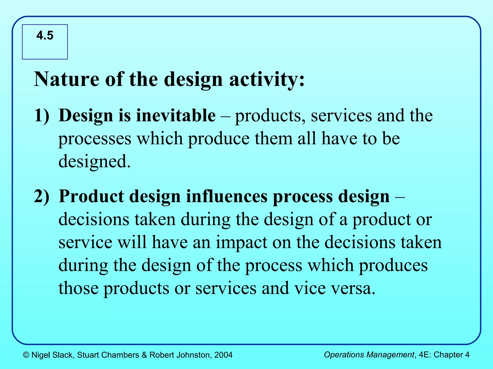 4.5


  Nature of the design activity:
  1) Design is inevitable – products, services and the
     processes which produce them all have to be
     designed.
  2) Product design influences process design –
     decisions taken during the design of a product or
     service will have an impact on the decisions taken
     during the design of the process which produces
     those products or services and vice versa.


© Nigel Slack, Stuart Chambers & Robert Johnston, 2004   Operations Management, 4E: Chapter 4
 