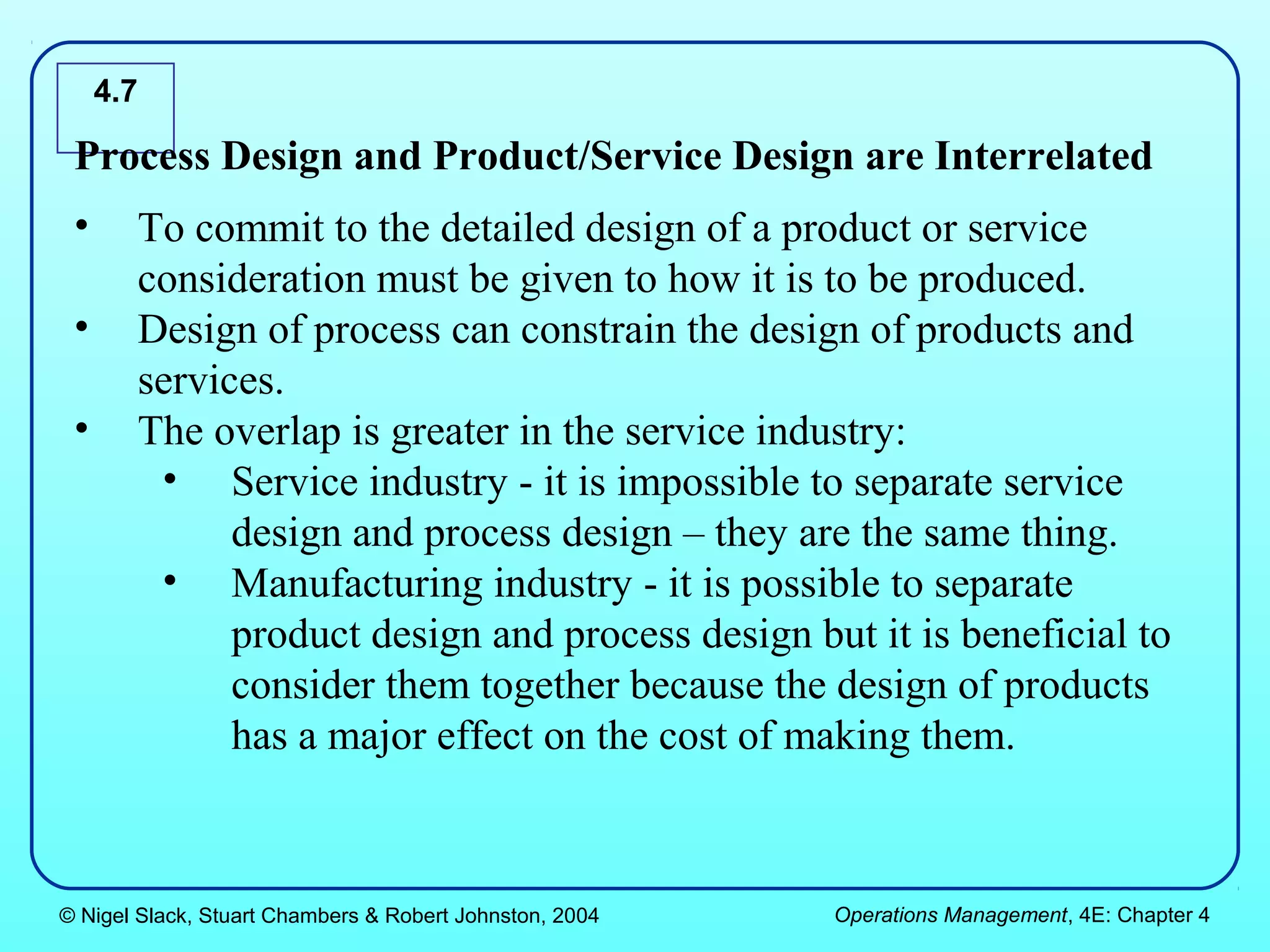 4.7

 Process Design and Product/Service Design are Interrelated
 •     To commit to the detailed design of a product or service
       consideration must be given to how it is to be produced.
 •     Design of process can constrain the design of products and
       services.
 •     The overlap is greater in the service industry:
        • Service industry - it is impossible to separate service
             design and process design – they are the same thing.
        • Manufacturing industry - it is possible to separate
             product design and process design but it is beneficial to
             consider them together because the design of products
             has a major effect on the cost of making them.



© Nigel Slack, Stuart Chambers & Robert Johnston, 2004   Operations Management, 4E: Chapter 4
 