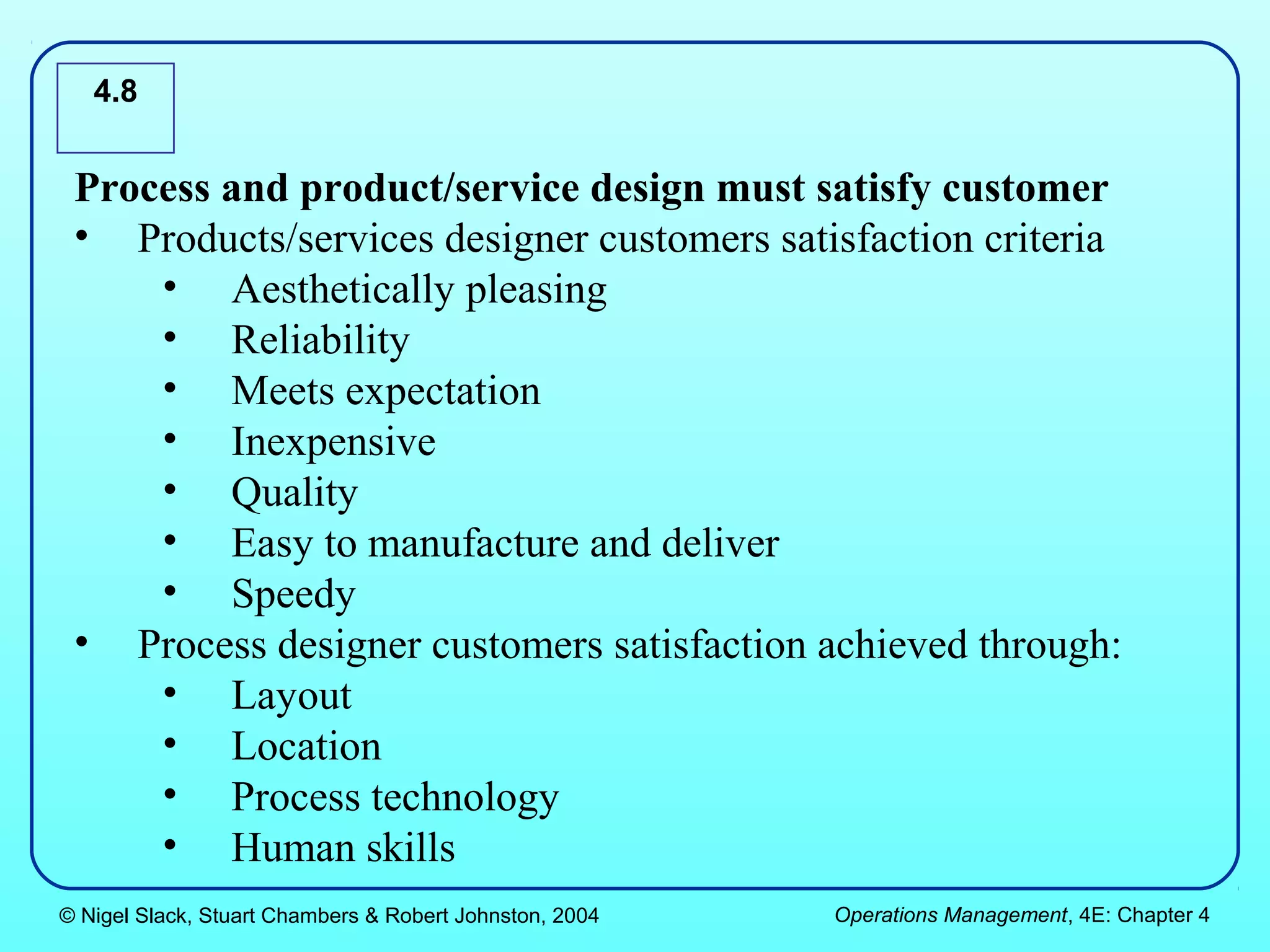 4.8


 Process and product/service design must satisfy customer
 • Products/services designer customers satisfaction criteria
     • Aesthetically pleasing
     • Reliability
     • Meets expectation
     • Inexpensive
     • Quality
     • Easy to manufacture and deliver
     • Speedy
 • Process designer customers satisfaction achieved through:
     • Layout
     • Location
     • Process technology
     • Human skills
© Nigel Slack, Stuart Chambers & Robert Johnston, 2004   Operations Management, 4E: Chapter 4
 