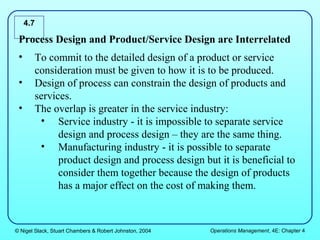 4.7

 Process Design and Product/Service Design are Interrelated
 •     To commit to the detailed design of a product or service
       consideration must be given to how it is to be produced.
 •     Design of process can constrain the design of products and
       services.
 •     The overlap is greater in the service industry:
        • Service industry - it is impossible to separate service
             design and process design – they are the same thing.
        • Manufacturing industry - it is possible to separate
             product design and process design but it is beneficial to
             consider them together because the design of products
             has a major effect on the cost of making them.



© Nigel Slack, Stuart Chambers & Robert Johnston, 2004   Operations Management, 4E: Chapter 4
 