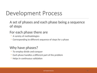 Development Process
A set of phases and each phase being a sequence
of steps
For each phase there are
◦ A variety of methodologies
◦ Corresponding to different sequence of steps for a phase
Why have phases?
◦ To employ divide and conquer
◦ Each phase handles a different part of the problem
◦ Helps in continuous validation
SOFTWARE PROCESS 12
 