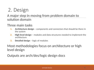 2. Design
A major step in moving from problem domain to
solution domain
Three main tasks
1. Architecture design – components and connectors that should be there in
the system
2. High level design – modules and data structures needed to implement the
architecture
3. Detailed design – logic of modules
Most methodologies focus on architecture or high
level design
Outputs are arch/des/logic design docs
SOFTWARE PROCESS 15
 