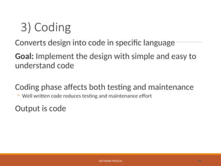 3) Coding
Converts design into code in specific language
Goal: Implement the design with simple and easy to
understand code
Coding phase affects both testing and maintenance
◦ Well written code reduces testing and maintenance effort
Output is code
SOFTWARE PROCESS 16
 